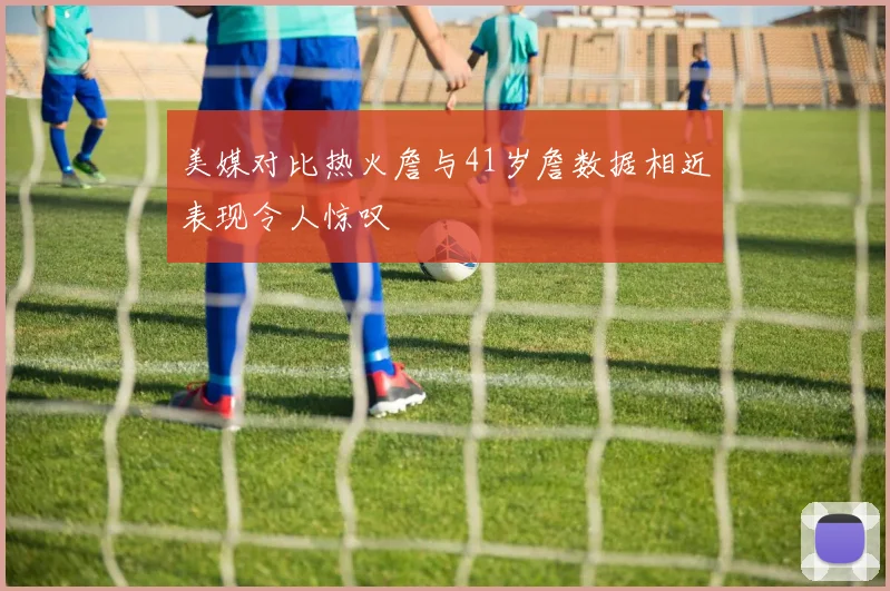 美媒对比热火詹与41岁詹数据相近表现令人惊叹