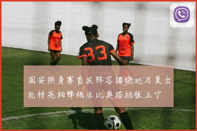 国安热身赛首发阵容揭晓达万复出孔特亮相锋线法比奥搭档张玉宁