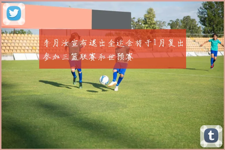 李月汝宣布退出全运会将于1月复出参加三篮联赛和世预赛