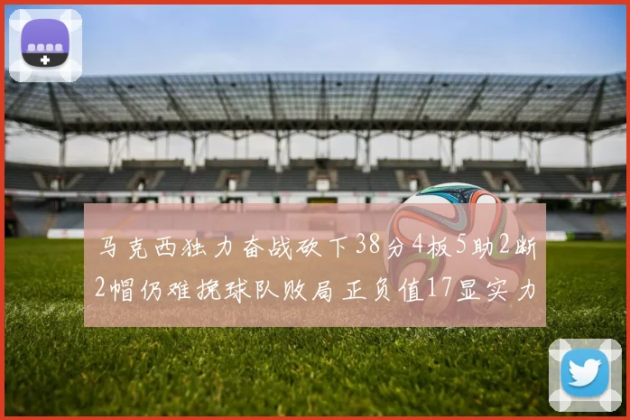 马克西独力奋战砍下38分4板5助2断2帽仍难挽球队败局正负值17显实力