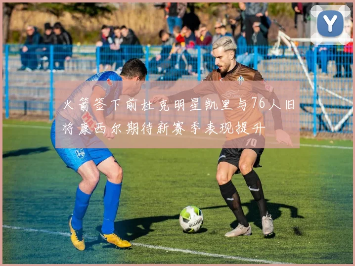 火箭签下前杜克明星凯里与76人旧将康西尔期待新赛季表现提升
