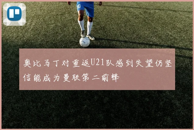 奥比马丁对重返U21队感到失望仍坚信能成为曼联第二前锋