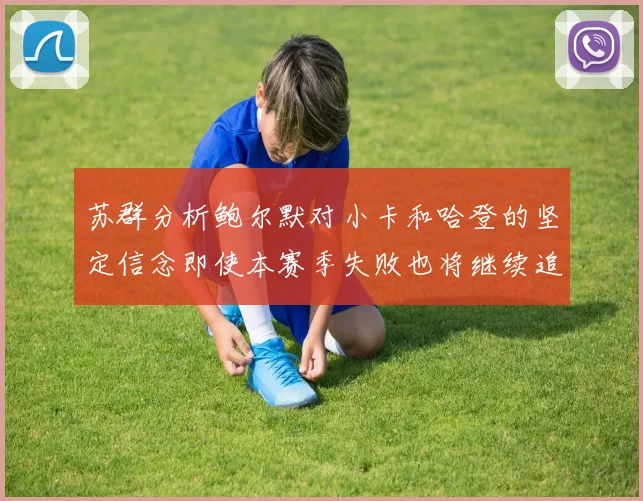 苏群分析鲍尔默对小卡和哈登的坚定信念即使本赛季失败也将继续追求成功