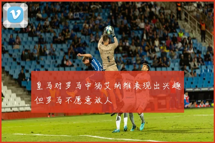 皇马对罗马中场艾纳维表现出兴趣但罗马不愿意放人
