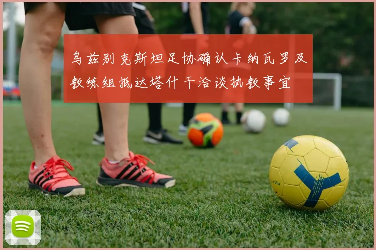 乌兹别克斯坦足协确认卡纳瓦罗及教练组抵达塔什干洽谈执教事宜