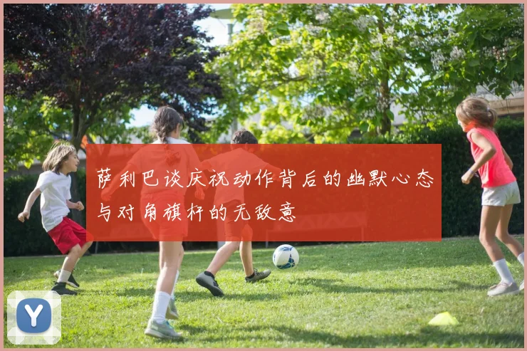 萨利巴谈庆祝动作背后的幽默心态与对角旗杆的无敌意